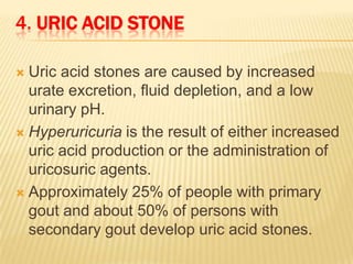 4. URIC ACID STONE

 Uric acid stones are caused by increased
  urate excretion, fluid depletion, and a low
  urinary pH.
 Hyperuricuria is the result of either increased
  uric acid production or the administration of
  uricosuric agents.
 Approximately 25% of people with primary
  gout and about 50% of persons with
  secondary gout develop uric acid stones.
 