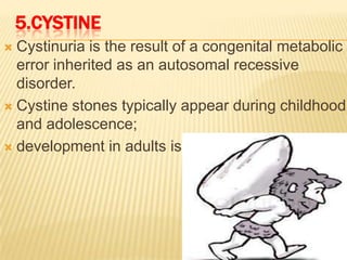 5.CYSTINE
 Cystinuria is the result of a congenital metabolic
  error inherited as an autosomal recessive
  disorder.
 Cystine stones typically appear during childhood
  and adolescence;
 development in adults is very rare
 