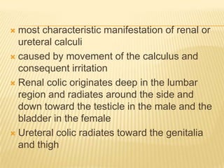  most characteristic manifestation of renal or
  ureteral calculi
 caused by movement of the calculus and
  consequent irritation
 Renal colic originates deep in the lumbar
  region and radiates around the side and
  down toward the testicle in the male and the
  bladder in the female
 Ureteral colic radiates toward the genitalia
  and thigh
 