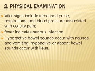 2. PHYSICAL EXAMINATION
 Vital signs include increased pulse,
  respirations, and blood pressure associated
  with colicky pain;
 fever indicates serious infection.

 Hyperactive bowel sounds occur with nausea
  and vomiting; hypoactive or absent bowel
  sounds occur with ileus.
 