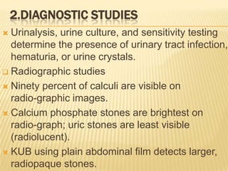2.DIAGNOSTIC STUDIES
 Urinalysis, urine culture, and sensitivity testing
  determine the presence of urinary tract infection,
  hematuria, or urine crystals.
 Radiographic studies

 Ninety percent of calculi are visible on
  radio-graphic images.
 Calcium phosphate stones are brightest on
  radio-graph; uric stones are least visible
  (radiolucent).
 KUB using plain abdominal film detects larger,
  radiopaque stones.
 