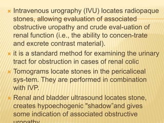  Intravenous urography (IVU) locates radiopaque
  stones, allowing evaluation of associated
  obstructive uropathy and crude eval-uation of
  renal function (i.e., the ability to concen-trate
  and excrete contrast material).
 it is a standard method for examining the urinary
  tract for obstruction in cases of renal colic
 Tomograms locate stones in the pericaliceal
  sys-tem. They are performed in combination
  with IVP.
 Renal and bladder ultrasound locates stone,
  creates hypoechogenic "shadow”and gives
  some indication of associated obstructive
 