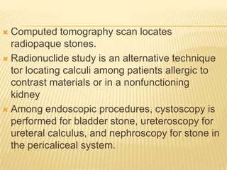  Computed tomography scan locates
  radiopaque stones.
 Radionuclide study is an alternative technique
  tor locating calculi among patients allergic to
  contrast materials or in a nonfunctioning
  kidney
 Among endoscopic procedures, cystoscopy is
  performed for bladder stone, ureteroscopy for
  ureteral calculus, and nephroscopy for stone in
  the pericaliceal system.
 