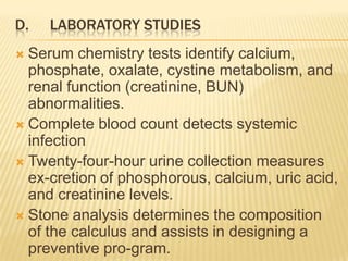 D.   LABORATORY STUDIES
 Serum chemistry tests identify calcium,
  phosphate, oxalate, cystine metabolism, and
  renal function (creatinine, BUN)
  abnormalities.
 Complete blood count detects systemic
  infection
 Twenty-four-hour urine collection measures
  ex-cretion of phosphorous, calcium, uric acid,
  and creatinine levels.
 Stone analysis determines the composition
  of the calculus and assists in designing a
  preventive pro-gram.
 