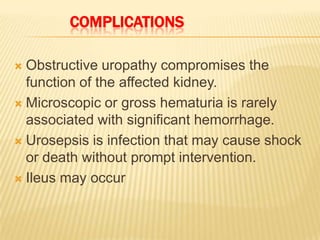 COMPLICATIONS

 Obstructive uropathy compromises the
  function of the affected kidney.
 Microscopic or gross hematuria is rarely
  associated with significant hemorrhage.
 Urosepsis is infection that may cause shock
  or death without prompt intervention.
 Ileus may occur
 