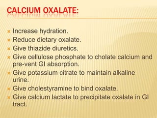 CALCIUM OXALATE:

 Increase hydration.
 Reduce dietary oxalate.
 Give thiazide diuretics.
 Give cellulose phosphate to cholate calcium and
  pre-vent GI absorption.
 Give potassium citrate to maintain alkaline
  urine.
 Give cholestyramine to bind oxalate.
 Give calcium lactate to precipitate oxalate in GI
  tract.
 
