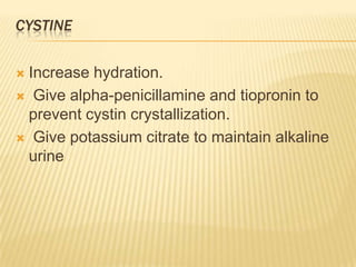 CYSTINE

Increase hydration.
 Give alpha-penicillamine and tiopronin to
 prevent cystin crystallization.
 Give potassium citrate to maintain alkaline
 urine
 