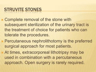 STRUVITE STONES

 Complete removal of the stone with
  subsequent sterilization of the urinary tract is
  the treatment of choice for patients who can
  tolerate the procedures.
 Percutaneous nephrolithotomy is the preferred
  surgical approach for most patients.
 At times, extracorporeal lithotripsy may be
  used in combination with a percutaneous
  approach. Open surgery is rarely required.
 