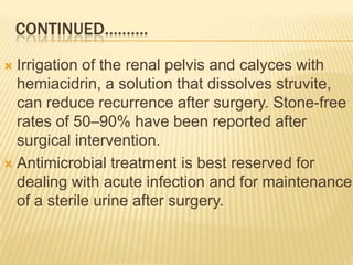 CONTINUED……….

 Irrigation of the renal pelvis and calyces with
  hemiacidrin, a solution that dissolves struvite,
  can reduce recurrence after surgery. Stone-free
  rates of 50–90% have been reported after
  surgical intervention.
 Antimicrobial treatment is best reserved for
  dealing with acute infection and for maintenance
  of a sterile urine after surgery.
 