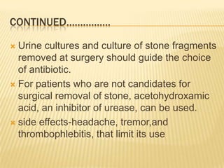 CONTINUED…………….

 Urine cultures and culture of stone fragments
  removed at surgery should guide the choice
  of antibiotic.
 For patients who are not candidates for
  surgical removal of stone, acetohydroxamic
  acid, an inhibitor of urease, can be used.
 side effects-headache, tremor,and
  thrombophlebitis, that limit its use
 