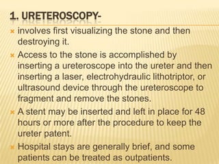 1. URETEROSCOPY-
 involves first visualizing the stone and then
  destroying it.
 Access to the stone is accomplished by
  inserting a ureteroscope into the ureter and then
  inserting a laser, electrohydraulic lithotriptor, or
  ultrasound device through the ureteroscope to
  fragment and remove the stones.
 A stent may be inserted and left in place for 48
  hours or more after the procedure to keep the
  ureter patent.
 Hospital stays are generally brief, and some
  patients can be treated as outpatients.
 
