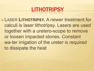 LITHOTRIPSY
 LASER  LITHOTRIPSY. A newer treatment for
 calculi is laser lithotripsy. Lasers are used
 together with a uretero-scope to remove
 or loosen impacted stones. Constant
 wa-ter irrigation of the ureter is required
 to dissipate the heat
 