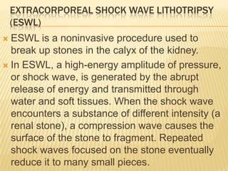 EXTRACORPOREAL SHOCK WAVE LITHOTRIPSY
    (ESWL)
 ESWL is a noninvasive procedure used to
  break up stones in the calyx of the kidney.
 In ESWL, a high-energy amplitude of pressure,
  or shock wave, is generated by the abrupt
  release of energy and transmitted through
  water and soft tissues. When the shock wave
  encounters a substance of different intensity (a
  renal stone), a compression wave causes the
  surface of the stone to fragment. Repeated
  shock waves focused on the stone eventually
  reduce it to many small pieces.
 