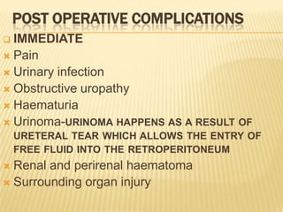 POST OPERATIVE COMPLICATIONS
 IMMEDIATE
 Pain
 Urinary infection
 Obstructive uropathy
 Haematuria
 Urinoma-URINOMA HAPPENS AS A RESULT OF
    URETERAL TEAR WHICH ALLOWS THE ENTRY OF
    FREE FLUID INTO THE RETROPERITONEUM
 Renal and perirenal haematoma
 Surrounding organ injury
 