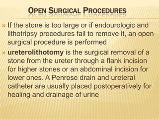 OPEN SURGICAL PROCEDURES
 If the stone is too large or if endourologic and
  lithotripsy procedures fail to remove it, an open
  surgical procedure is performed
 ureterolithotomy is the surgical removal of a
  stone from the ureter through a flank incision
  for higher stones or an abdominal incision for
  lower ones. A Penrose drain and ureteral
  catheter are usually placed postoperatively for
  healing and drainage of urine
 