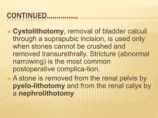 CONTINUED…………….
 Cystolithotomy, removal of bladder calculi
  through a suprapubic incision, is used only
  when stones cannot be crushed and
  removed transurethrally. Stricture (abnormal
  narrowing) is the most common
  postoperative complica-tion.
 A stone is removed from the renal pelvis by
  pyelo-lithotomy and from the renal calyx by
  a nephrolithotomy
 