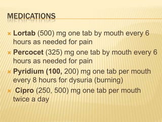 MEDICATIONS

 Lortab (500) mg one tab by mouth every 6
  hours as needed for pain
 Percocet (325) mg one tab by mouth every 6
  hours as needed for pain
 Pyridium (100, 200) mg one tab per mouth
  every 8 hours for dysuria (burning)
 Cipro (250, 500) mg one tab per mouth
  twice a day
 