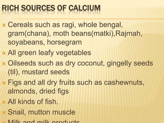 RICH SOURCES OF CALCIUM

 Cereals such as ragi, whole bengal,
  gram(chana), moth beans(matki),Rajmah,
  soyabeans, horsegram
 All green leafy vegetables

 Oilseeds such as dry coconut, gingelly seeds
  (til), mustard seeds
 Figs and all dry fruits such as cashewnuts,
  almonds, dried figs
 All kinds of fish.

 Snail, mutton muscle
 