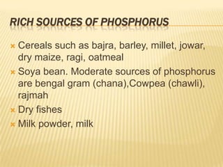 RICH SOURCES OF PHOSPHORUS

 Cereals such as bajra, barley, millet, jowar,
  dry maize, ragi, oatmeal
 Soya bean. Moderate sources of phosphorus
  are bengal gram (chana),Cowpea (chawli),
  rajmah
 Dry fishes

 Milk powder, milk
 