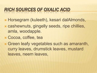 RICH SOURCES OF OXALIC ACID

 Horsegram (kuleeth), kesari dalAlmonds,
 cashewnuts, gingelly seeds, ripe chillies,
  amla, woodapple.
 Cocoa, coffee, tea

 Green leafy vegetables such as amaranth,
  curry leaves, drumstick leaves, mustard
  leaves, neem leaves,
 