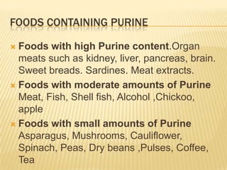 FOODS CONTAINING PURINE

 Foods with high Purine content.Organ
  meats such as kidney, liver, pancreas, brain.
  Sweet breads. Sardines. Meat extracts.
 Foods with moderate amounts of Purine
  Meat, Fish, Shell fish, Alcohol ,Chickoo,
  apple
 Foods with small amounts of Purine
  Asparagus, Mushrooms, Cauliflower,
  Spinach, Peas, Dry beans ,Pulses, Coffee,
  Tea
 