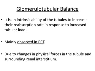 Glomerulotubular Balance
• It is an intrinsic ability of the tubules to increase
their reabsorption rate in response to increased
tubular load.
• Mainly observed in PCT.
• Due to changes in physical forces in the tubule and
surrounding renal interstitium.
 