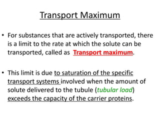 Transport Maximum
• For substances that are actively transported, there
is a limit to the rate at which the solute can be
transported, called as Transport maximum.
• This limit is due to saturation of the specific
transport systems involved when the amount of
solute delivered to the tubule (tubular load)
exceeds the capacity of the carrier proteins.
 