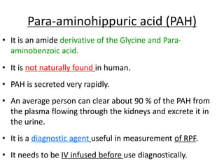 Para-aminohippuric acid (PAH)
• It is an amide derivative of the Glycine and Para-
aminobenzoic acid.
• It is not naturally found in human.
• PAH is secreted very rapidly.
• An average person can clear about 90 % of the PAH from
the plasma flowing through the kidneys and excrete it in
the urine.
• It is a diagnostic agent useful in measurement of RPF.
• It needs to be IV infused before use diagnostically.
 