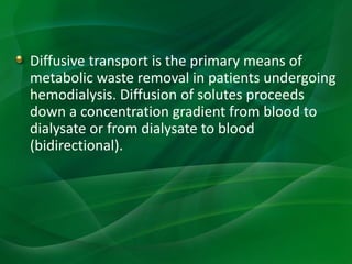 Diffusive transport is the primary means of
metabolic waste removal in patients undergoing
hemodialysis. Diffusion of solutes proceeds
down a concentration gradient from blood to
dialysate or from dialysate to blood
(bidirectional).
 