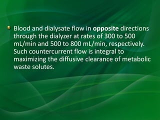 Blood and dialysate flow in opposite directions
through the dialyzer at rates of 300 to 500
mL/min and 500 to 800 mL/min, respectively.
Such countercurrent flow is integral to
maximizing the diffusive clearance of metabolic
waste solutes.
 