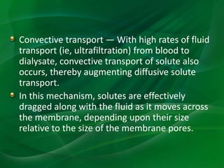 Convective transport — With high rates of fluid
transport (ie, ultrafiltration) from blood to
dialysate, convective transport of solute also
occurs, thereby augmenting diffusive solute
transport.
In this mechanism, solutes are effectively
dragged along with the fluid as it moves across
the membrane, depending upon their size
relative to the size of the membrane pores.
 