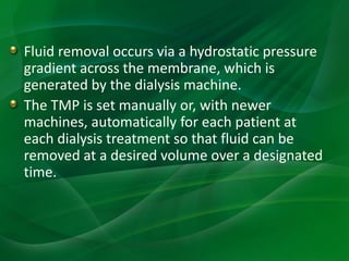 Fluid removal occurs via a hydrostatic pressure
gradient across the membrane, which is
generated by the dialysis machine.
The TMP is set manually or, with newer
machines, automatically for each patient at
each dialysis treatment so that fluid can be
removed at a desired volume over a designated
time.
 