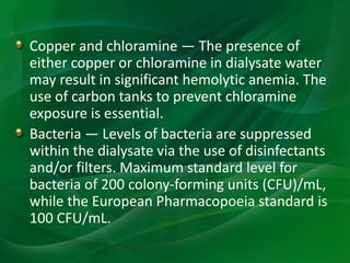 Copper and chloramine — The presence of
either copper or chloramine in dialysate water
may result in significant hemolytic anemia. The
use of carbon tanks to prevent chloramine
exposure is essential.
Bacteria — Levels of bacteria are suppressed
within the dialysate via the use of disinfectants
and/or filters. Maximum standard level for
bacteria of 200 colony-forming units (CFU)/mL,
while the European Pharmacopoeia standard is
100 CFU/mL.
 