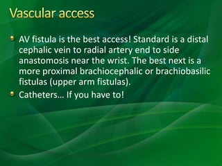 AV fistula is the best access! Standard is a distal
cephalic vein to radial artery end to side
anastomosis near the wrist. The best next is a
more proximal brachiocephalic or brachiobasilic
fistulas (upper arm fistulas).
Catheters… If you have to!
 