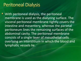 With peritoneal dialysis, the peritoneal
membrane is used as the dialyzing surface. The
visceral peritoneal membrane tightly covers the
intestine and mesentery, whereas the parietal
peritoneum lines the remaining surfaces of the
abdominal cavity. The peritoneal membrane
consists of a single layer of mesothelial cells
overlying an interstitium in which the blood and
lymphatic vessels lie.
 