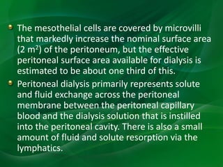 The mesothelial cells are covered by microvilli
that markedly increase the nominal surface area
(2 m2) of the peritoneum, but the effective
peritoneal surface area available for dialysis is
estimated to be about one third of this.
Peritoneal dialysis primarily represents solute
and fluid exchange across the peritoneal
membrane between the peritoneal capillary
blood and the dialysis solution that is instilled
into the peritoneal cavity. There is also a small
amount of fluid and solute resorption via the
lymphatics.
 