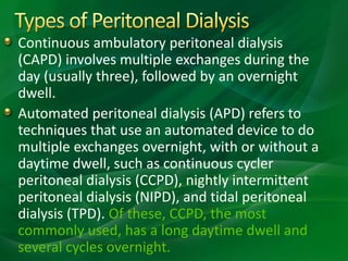 Continuous ambulatory peritoneal dialysis
(CAPD) involves multiple exchanges during the
day (usually three), followed by an overnight
dwell.
Automated peritoneal dialysis (APD) refers to
techniques that use an automated device to do
multiple exchanges overnight, with or without a
daytime dwell, such as continuous cycler
peritoneal dialysis (CCPD), nightly intermittent
peritoneal dialysis (NIPD), and tidal peritoneal
dialysis (TPD). Of these, CCPD, the most
commonly used, has a long daytime dwell and
several cycles overnight.
 