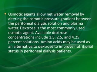 Osmotic agents allow net water removal by
altering the osmotic pressure gradient between
the peritoneal dialysis solution and plasma
water. Dextrose is the most commonly used
osmotic agent. Available dextrose
concentrations include 1.5, 2.5, and 4.25
percent solutions. Amino acids may be used as
an alternative to dextrose to improve nutritional
status in peritoneal dialysis patients.
 