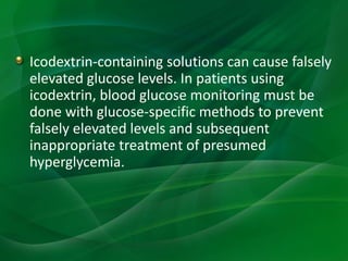 Icodextrin-containing solutions can cause falsely
elevated glucose levels. In patients using
icodextrin, blood glucose monitoring must be
done with glucose-specific methods to prevent
falsely elevated levels and subsequent
inappropriate treatment of presumed
hyperglycemia.
 