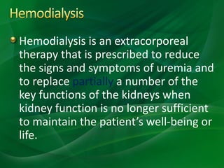 Hemodialysis is an extracorporeal
therapy that is prescribed to reduce
the signs and symptoms of uremia and
to replace partially a number of the
key functions of the kidneys when
kidney function is no longer sufficient
to maintain the patient’s well-being or
life.
 