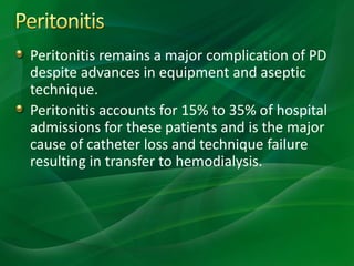 Peritonitis remains a major complication of PD
despite advances in equipment and aseptic
technique.
Peritonitis accounts for 15% to 35% of hospital
admissions for these patients and is the major
cause of catheter loss and technique failure
resulting in transfer to hemodialysis.
 