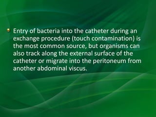 Entry of bacteria into the catheter during an
exchange procedure (touch contamination) is
the most common source, but organisms can
also track along the external surface of the
catheter or migrate into the peritoneum from
another abdominal viscus.
 