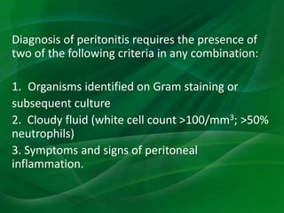 Diagnosis of peritonitis requires the presence of
two of the following criteria in any combination:
1. Organisms identified on Gram staining or
subsequent culture
2. Cloudy fluid (white cell count >100/mm3; >50%
neutrophils)
3. Symptoms and signs of peritoneal
inflammation.
 