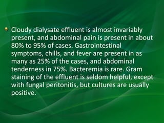 Cloudy dialysate effluent is almost invariably
present, and abdominal pain is present in about
80% to 95% of cases. Gastrointestinal
symptoms, chills, and fever are present in as
many as 25% of the cases, and abdominal
tenderness in 75%. Bacteremia is rare. Gram
staining of the effluent is seldom helpful, except
with fungal peritonitis, but cultures are usually
positive.
 