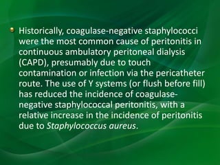 Historically, coagulase-negative staphylococci
were the most common cause of peritonitis in
continuous ambulatory peritoneal dialysis
(CAPD), presumably due to touch
contamination or infection via the pericatheter
route. The use of Y systems (or flush before fill)
has reduced the incidence of coagulase-
negative staphylococcal peritonitis, with a
relative increase in the incidence of peritonitis
due to Staphylococcus aureus.
 