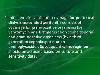 Initial empiric antibiotic coverage for peritoneal
dialysis-associated peritonitis consists of
coverage for gram-positive organisms (by
vancomycin or a first-generation cephalosporin)
and gram-negative organisms (by a third-
generation cephalosporin or an
aminoglycoside). Subsequently, the regimen
should be adjusted based on culture and
sensitivity data.
 