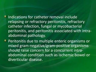 Indications for catheter removal include
relapsing or refractory peritonitis, refractory
catheter infection, fungal or mycobacterial
peritonitis, and peritonitis associated with intra-
abdominal pathology.
Peritonitis due to multiple enteric organisms or
mixed gram-negative/gram-positive organisms
should raise concern for a concurrent intra-
abdominal condition such as ischemic bowel or
diverticular disease.
 
