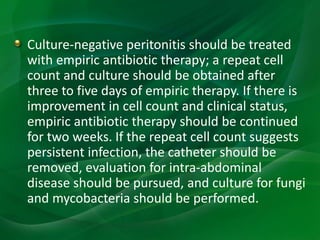 Culture-negative peritonitis should be treated
with empiric antibiotic therapy; a repeat cell
count and culture should be obtained after
three to five days of empiric therapy. If there is
improvement in cell count and clinical status,
empiric antibiotic therapy should be continued
for two weeks. If the repeat cell count suggests
persistent infection, the catheter should be
removed, evaluation for intra-abdominal
disease should be pursued, and culture for fungi
and mycobacteria should be performed.
 
