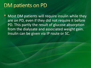 Most DM patients will require insulin while they
are on PD, even if they did not require it before
PD. This partly the result of glucose absorption
from the dialysate and associated weight gain.
Insulin can be given via IP route or SC.
 