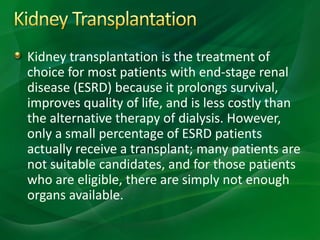Kidney transplantation is the treatment of
choice for most patients with end-stage renal
disease (ESRD) because it prolongs survival,
improves quality of life, and is less costly than
the alternative therapy of dialysis. However,
only a small percentage of ESRD patients
actually receive a transplant; many patients are
not suitable candidates, and for those patients
who are eligible, there are simply not enough
organs available.
 